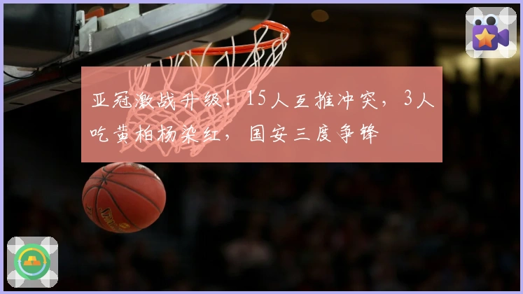 亚冠激战升级！15人互推冲突，3人吃黄柏杨染红，国安三度争锋