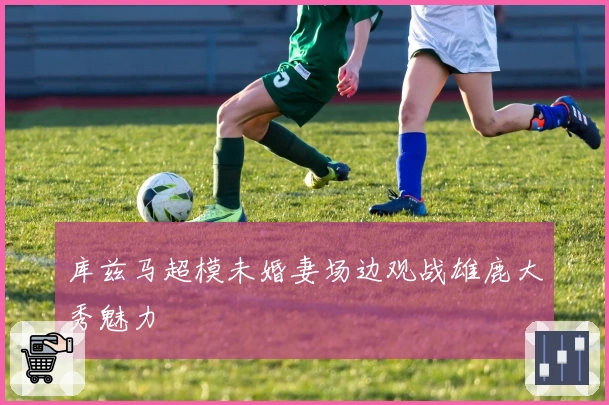 库兹马超模未婚妻场边观战雄鹿大秀魅力