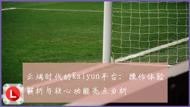 云端时代的Kaiyun平台：操作体验解析与核心功能亮点分析