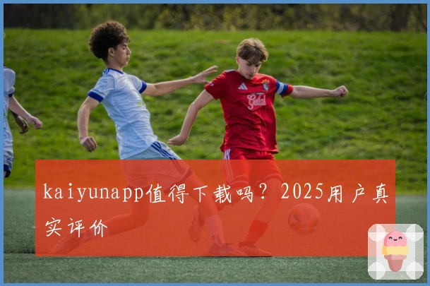 kaiyunapp值得下载吗？2025用户真实评价