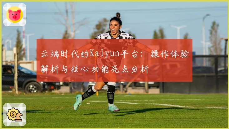 云端时代的Kaiyun平台：操作体验解析与核心功能亮点分析