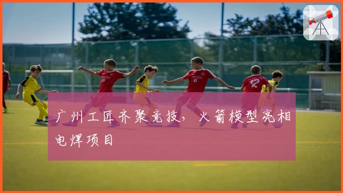 广州工匠齐聚竞技，火箭模型亮相电焊项目