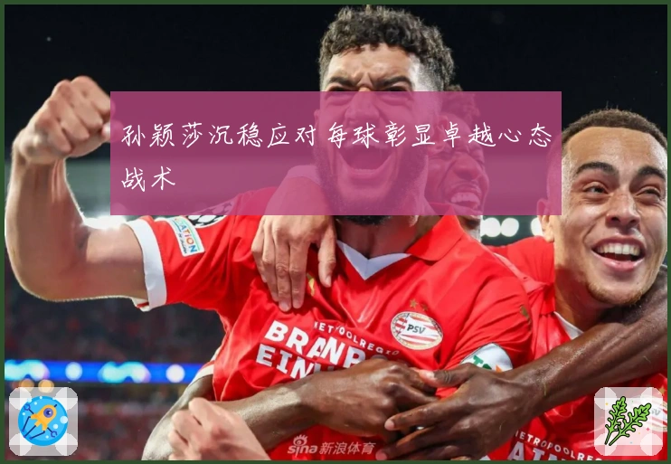 孙颖莎沉稳应对每球彰显卓越心态战术