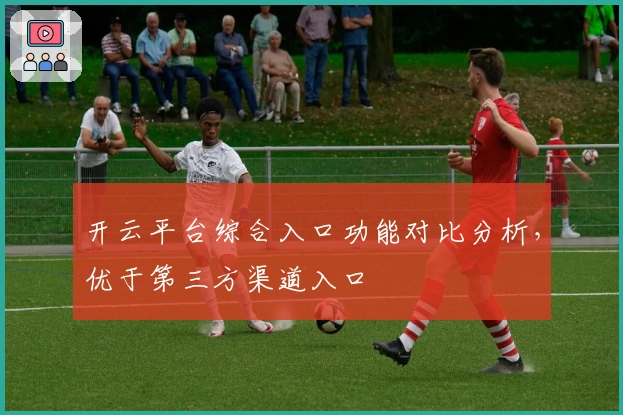 开云平台综合入口功能对比分析，优于第三方渠道入口