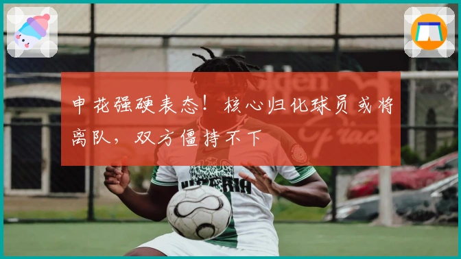 申花强硬表态！核心归化球员或将离队，双方僵持不下