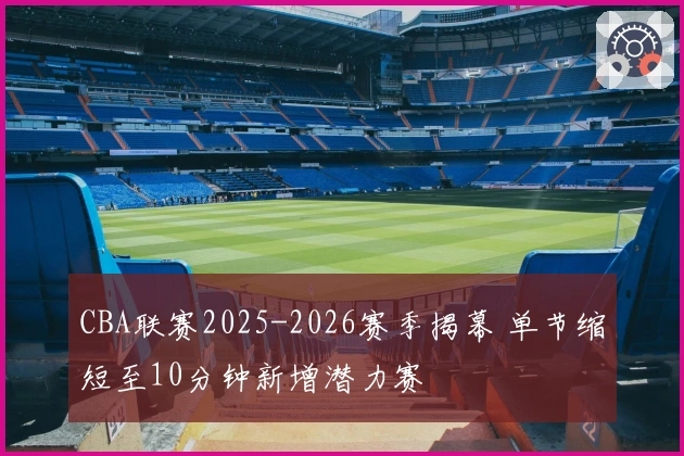 CBA联赛2025-2026赛季揭幕 单节缩短至10分钟新增潜力赛