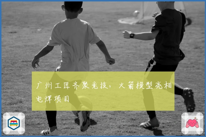 广州工匠齐聚竞技，火箭模型亮相电焊项目