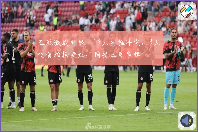 亚冠激战升级！15人互推冲突，3人吃黄柏杨染红，国安三度争锋