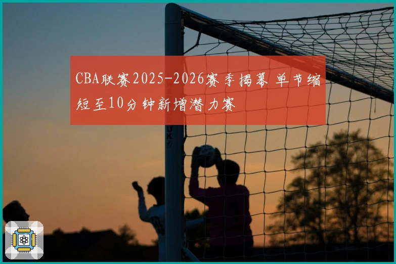 CBA联赛2025-2026赛季揭幕 单节缩短至10分钟新增潜力赛