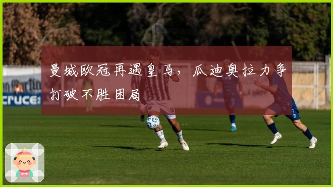 曼城欧冠再遇皇马，瓜迪奥拉力争打破不胜困局