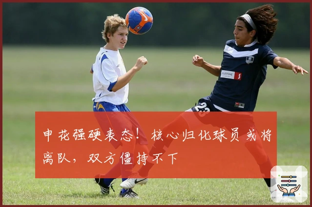 申花强硬表态！核心归化球员或将离队，双方僵持不下