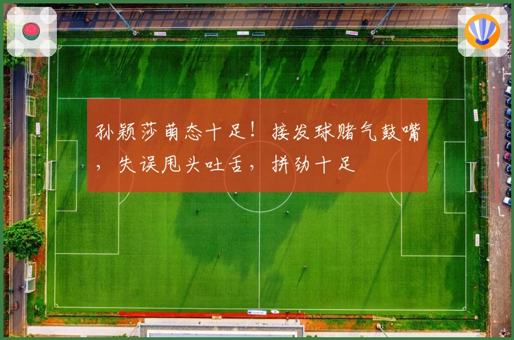 孙颖莎萌态十足！接发球赌气鼓嘴，失误甩头吐舌，拼劲十足